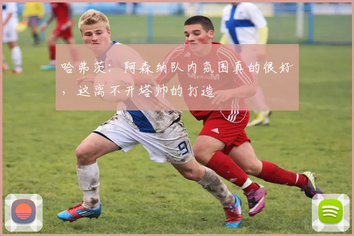 哈弗茨：阿森纳队内氛围真的很好，这离不开塔帅的打造